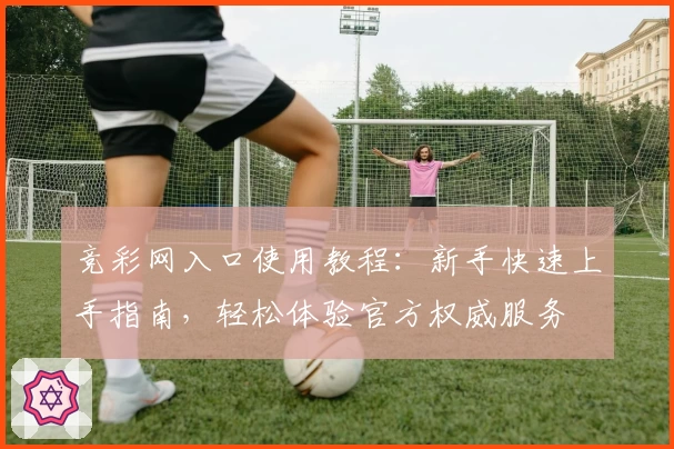 竞彩网入口使用教程：新手快速上手指南，轻松体验官方权威服务
