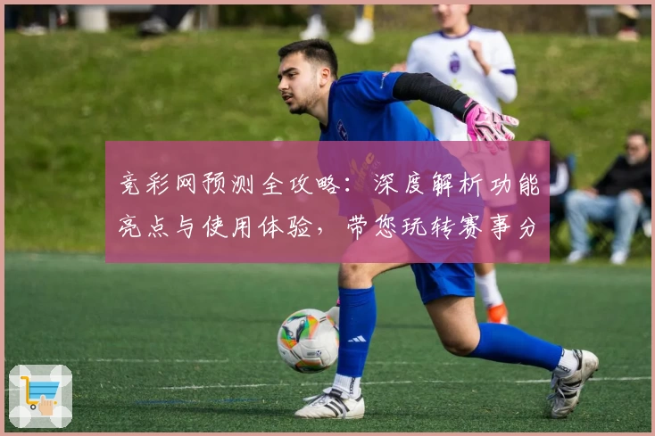 竞彩网预测全攻略:深度解析功能亮点与使用体验,带您玩转赛事分析工具