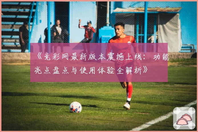 《竞彩网最新版本震撼上线：功能亮点盘点与使用体验全解析》