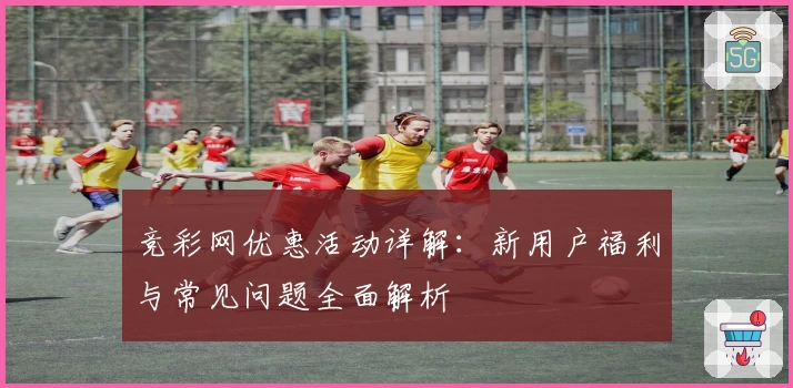 竞彩网优惠活动详解：新用户福利与常见问题全面解析