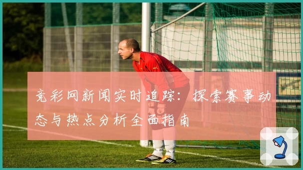 竞彩网新闻实时追踪：探索赛事动态与热点分析全面指南