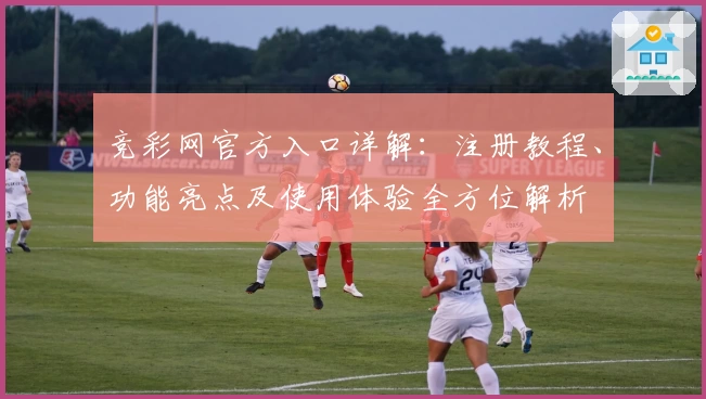 竞彩网官方入口详解：注册教程、功能亮点及使用体验全方位解析