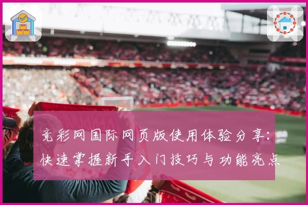 竞彩网国际网页版使用体验分享：快速掌握新手入门技巧与功能亮点