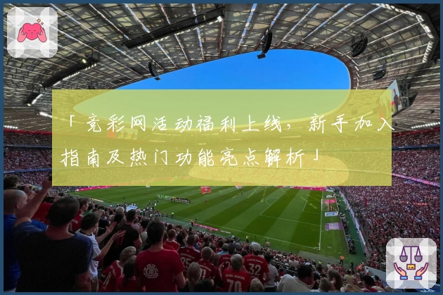 「竞彩网活动福利上线，新手加入指南及热门功能亮点解析」