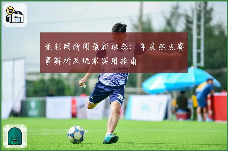 竞彩网新闻最新动态：年度热点赛事解析及玩家实用指南