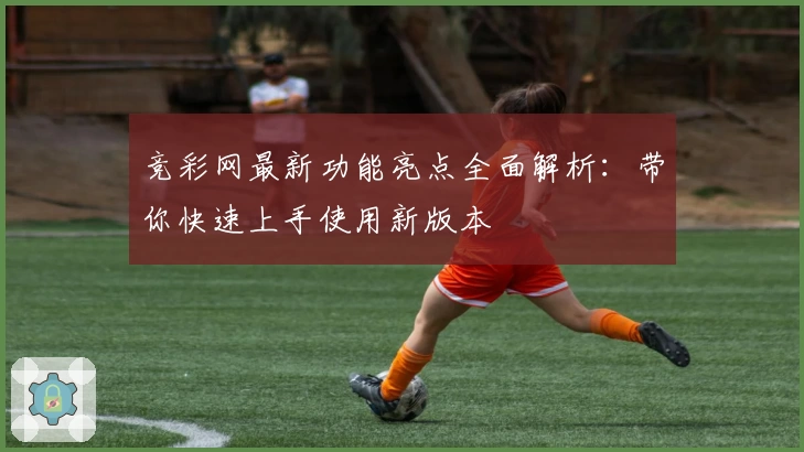 竞彩网最新功能亮点全面解析：带你快速上手使用新版本
