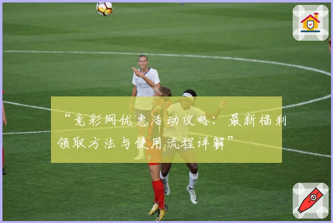 “竞彩网优惠活动攻略：最新福利领取方法与使用流程详解”