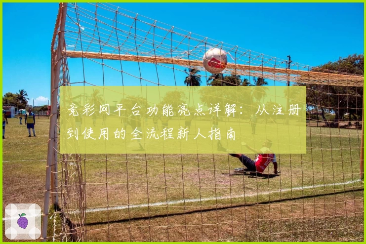 竞彩网平台功能亮点详解：从注册到使用的全流程新人指南