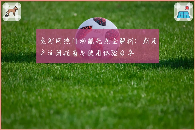 竞彩网热门功能亮点全解析：新用户注册指南与使用体验分享