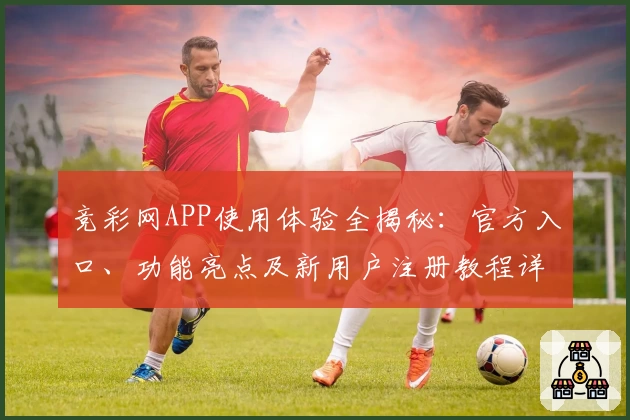 竞彩网APP使用体验全揭秘：官方入口、功能亮点及新用户注册教程详解